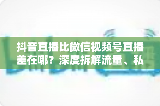 抖音直播比微信视频号直播差在哪?深度拆解流量、私域与变现的五大核心差距 抖音直播比微信视频号直播差在哪?深度拆解流量、私域与变现的五大核心差距