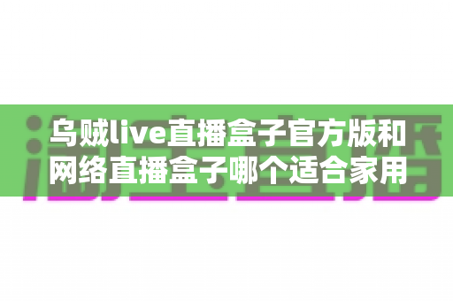 乌贼live直播盒子官方版和网络直播盒子哪个适合家用?家庭影音设备深度对比与选购指南 乌贼live直播盒子官方版和网络直播盒子哪个适合家用?家庭影音设备深度对比与选购指南