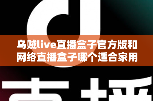 乌贼live直播盒子官方版和网络直播盒子哪个适合家用？家庭影音设备深度对比与选购指南