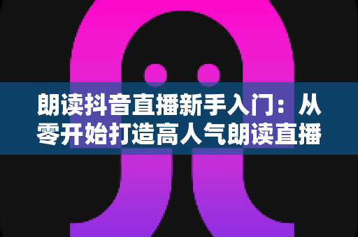 朗读抖音直播新手入门:从零开始打造高人气朗读直播间的完整实战指南 朗读抖音直播新手入门:从零开始打造高人气朗读直播间的完整实战指南