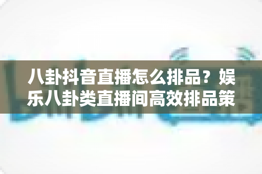 八卦抖音直播怎么排品?娱乐八卦类直播间高效排品策略与实操全指南 八卦抖音直播怎么排品?娱乐八卦类直播间高效排品策略与实操全指南