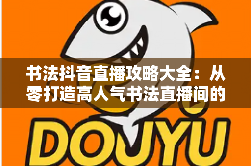 书法抖音直播攻略大全：从零打造高人气书法直播间的实战指南