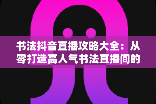 书法抖音直播攻略大全：从零打造高人气书法直播间的实战指南