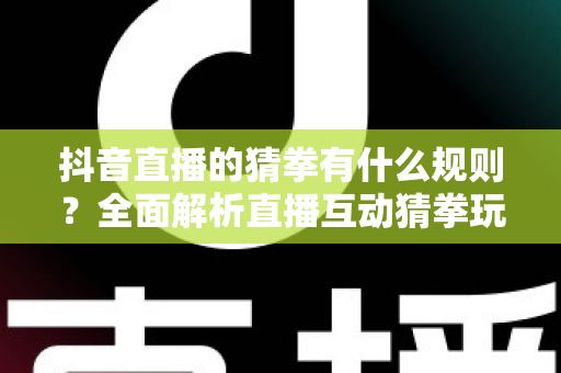 抖音直播的猜拳有什么规则？全面解析直播互动猜拳玩法、参与技巧与避坑指南
