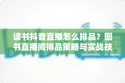 读书抖音直播怎么排品?图书直播间排品策略与实战技巧全解析 读书抖音直播怎么排品?图书直播间排品策略与实战技巧全解析