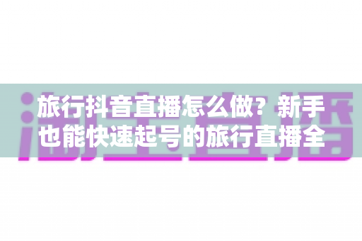 旅行抖音直播怎么做?新手也能快速起号的旅行直播全攻略 旅行抖音直播怎么做?新手也能快速起号的旅行直播全攻略