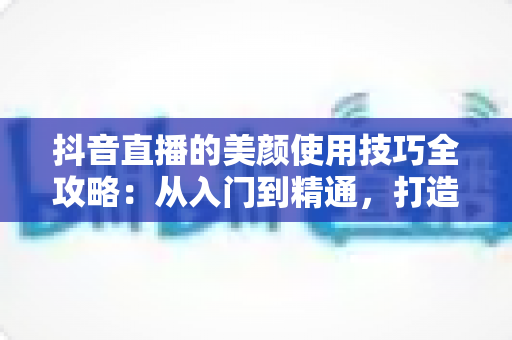 抖音直播的美颜使用技巧全攻略：从入门到精通，打造自然出彩的直播形象