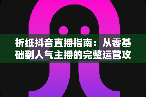 折纸抖音直播指南：从零基础到人气主播的完整运营攻略