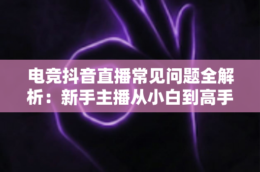 电竞抖音直播常见问题全解析:新手主播从小白到高手的避坑指南 电竞抖音直播常见问题全解析:新手主播从小白到高手的避坑指南