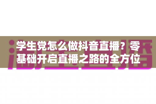 学生党怎么做抖音直播?零基础开启直播之路的全方位实战指南 学生党怎么做抖音直播?零基础开启直播之路的全方位实战指南