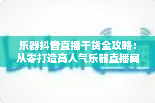 乐器抖音直播干货全攻略:从零打造高人气乐器直播间的实战秘籍 乐器抖音直播干货全攻略:从零打造高人气乐器直播间的实战秘籍