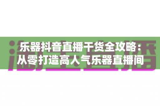 乐器抖音直播干货全攻略:从零打造高人气乐器直播间的实战秘籍 乐器抖音直播干货全攻略:从零打造高人气乐器直播间的实战秘籍