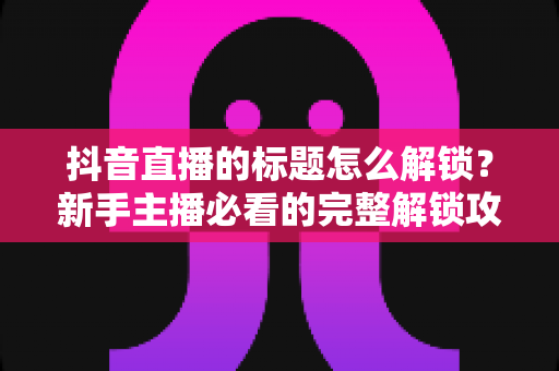 抖音直播的标题怎么解锁?新手主播必看的完整解锁攻略与优化技巧 抖音直播的标题怎么解锁?新手主播必看的完整解锁攻略与优化技巧