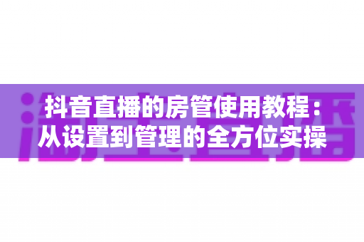 抖音直播的房管使用教程:从设置到管理的全方位实操指南 抖音直播的房管使用教程:从设置到管理的全方位实操指南
