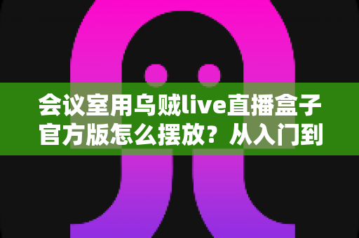 会议室用乌贼live直播盒子官方版怎么摆放?从入门到精通的完整摆放指南与实操技巧 会议室用乌贼live直播盒子官方版怎么摆放?从入门到精通的完整摆放指南与实操技巧