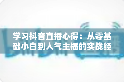 学习抖音直播心得:从零基础小白到人气主播的实战经验全解析 学习抖音直播心得:从零基础小白到人气主播的实战经验全解析