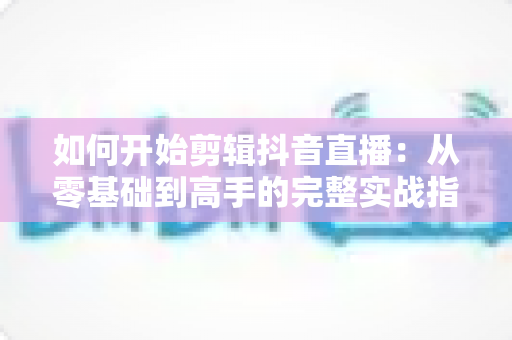 如何开始剪辑抖音直播:从零基础到高手的完整实战指南 如何开始剪辑抖音直播:从零基础到高手的完整实战指南