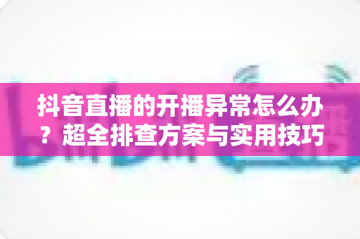 抖音直播的开播异常怎么办?超全排查方案与实用技巧,助你快速恢复开播、稳定涨粉 抖音直播的开播异常怎么办?超全排查方案与实用技巧,助你快速恢复开播、稳定涨粉