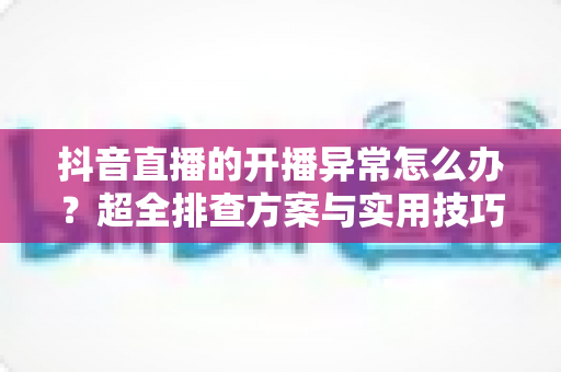 抖音直播的开播异常怎么办?超全排查方案与实用技巧,助你快速恢复开播、稳定涨粉 抖音直播的开播异常怎么办?超全排查方案与实用技巧,助你快速恢复开播、稳定涨粉