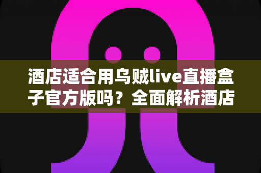 酒店适合用乌贼live直播盒子官方版吗？全面解析酒店场景下的应用价值与部署指南