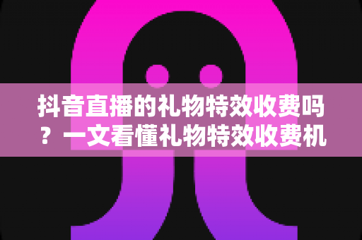 抖音直播的礼物特效收费吗？一文看懂礼物特效收费机制与理性打赏指南