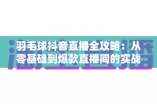 羽毛球抖音直播全攻略:从零基础到爆款直播间的实战指南 羽毛球抖音直播全攻略:从零基础到爆款直播间的实战指南