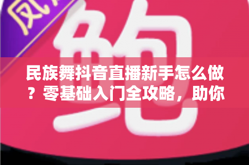 民族舞抖音直播新手怎么做？零基础入门全攻略，助你快速涨粉开播