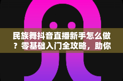 民族舞抖音直播新手怎么做？零基础入门全攻略，助你快速涨粉开播