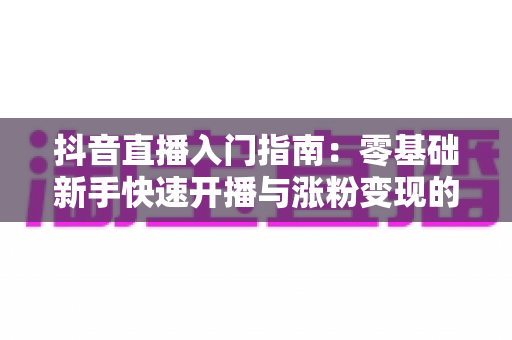 抖音直播入门指南:零基础新手快速开播与涨粉变现的实战全攻略 抖音直播入门指南:零基础新手快速开播与涨粉变现的实战全攻略
