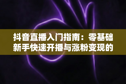 抖音直播入门指南:零基础新手快速开播与涨粉变现的实战全攻略 抖音直播入门指南:零基础新手快速开播与涨粉变现的实战全攻略