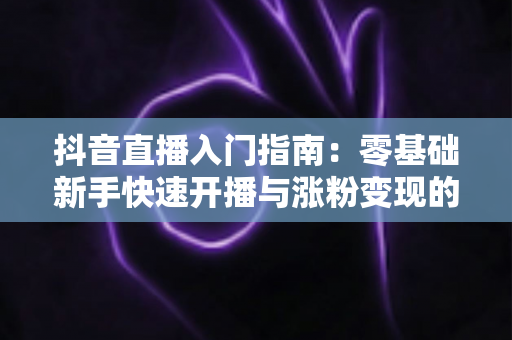 抖音直播入门指南:零基础新手快速开播与涨粉变现的实战全攻略 抖音直播入门指南:零基础新手快速开播与涨粉变现的实战全攻略