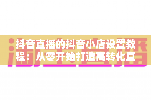 抖音直播的抖音小店设置教程:从零开始打造高转化直播带货阵地 抖音直播的抖音小店设置教程:从零开始打造高转化直播带货阵地
