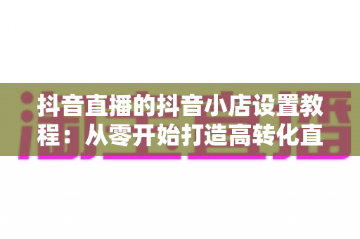抖音直播的抖音小店设置教程:从零开始打造高转化直播带货阵地 抖音直播的抖音小店设置教程:从零开始打造高转化直播带货阵地
