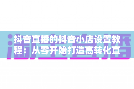 抖音直播的抖音小店设置教程:从零开始打造高转化直播带货阵地 抖音直播的抖音小店设置教程:从零开始打造高转化直播带货阵地