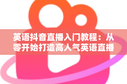 英语抖音直播入门教程：从零开始打造高人气英语直播间的实战指南