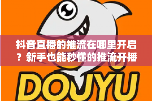 抖音直播的推流在哪里开启？新手也能秒懂的推流开播全攻略