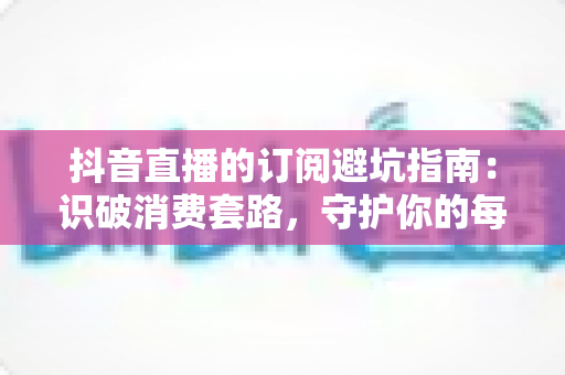 抖音直播的订阅避坑指南：识破消费套路，守护你的每一分钱的实用攻略