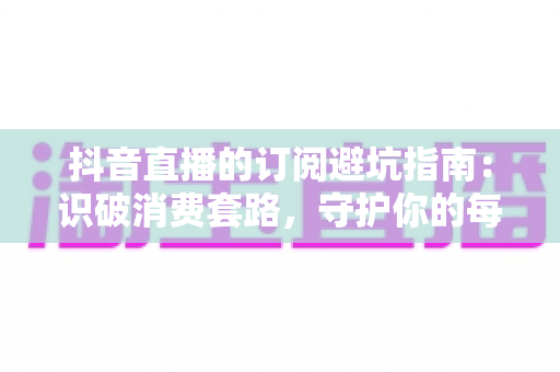 抖音直播的订阅避坑指南：识破消费套路，守护你的每一分钱的实用攻略