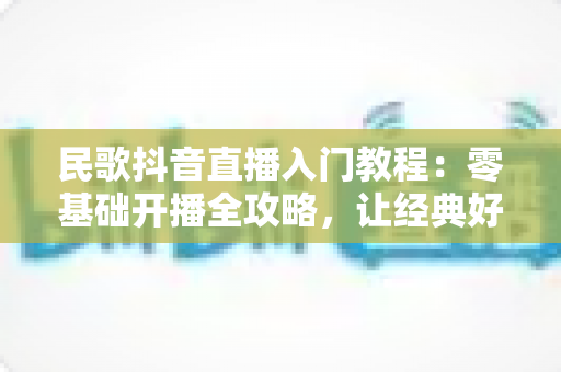 民歌抖音直播入门教程:零基础开播全攻略,让经典好声音被更多人听见 民歌抖音直播入门教程:零基础开播全攻略,让经典好声音被更多人听见