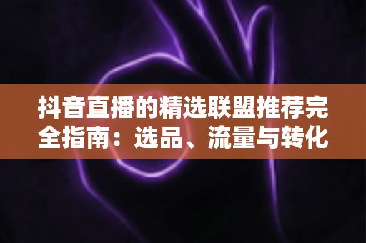 抖音直播的精选联盟推荐完全指南:选品、流量与转化的实战秘籍 抖音直播的精选联盟推荐完全指南:选品、流量与转化的实战秘籍