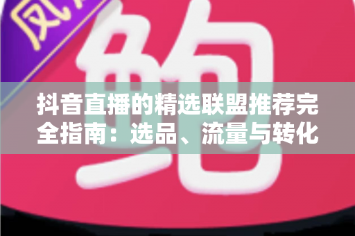 抖音直播的精选联盟推荐完全指南:选品、流量与转化的实战秘籍 抖音直播的精选联盟推荐完全指南:选品、流量与转化的实战秘籍