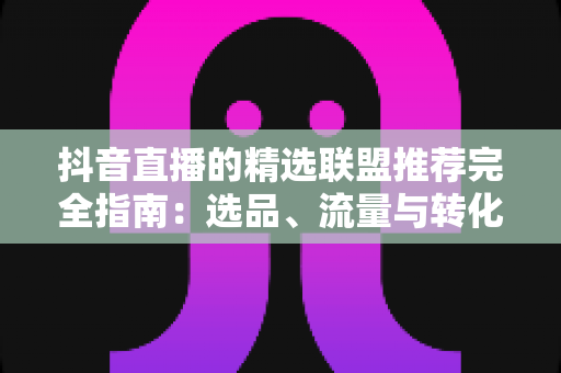 抖音直播的精选联盟推荐完全指南:选品、流量与转化的实战秘籍 抖音直播的精选联盟推荐完全指南:选品、流量与转化的实战秘籍
