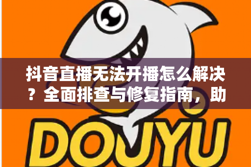 抖音直播无法开播怎么解决？全面排查与修复指南，助你快速恢复直播
