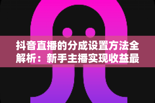 抖音直播的分成设置方法全解析:新手主播实现收益最大化的完整操作指南 抖音直播的分成设置方法全解析:新手主播实现收益最大化的完整操作指南
