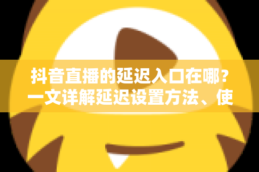 抖音直播的延迟入口在哪？一文详解延迟设置方法、使用场景与避坑指南