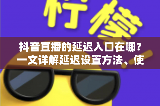 抖音直播的延迟入口在哪？一文详解延迟设置方法、使用场景与避坑指南