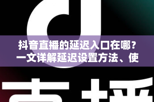 抖音直播的延迟入口在哪？一文详解延迟设置方法、使用场景与避坑指南