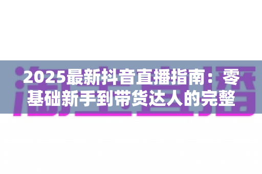 2025最新抖音直播指南：零基础新手到带货达人的完整实战手册