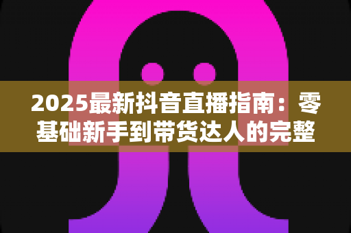 2025最新抖音直播指南：零基础新手到带货达人的完整实战手册
