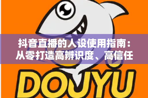 抖音直播的人设使用指南:从零打造高辨识度、高信任度直播间的完整攻略 抖音直播的人设使用指南:从零打造高辨识度、高信任度直播间的完整攻略